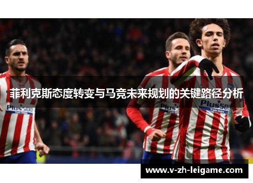 菲利克斯态度转变与马竞未来规划的关键路径分析