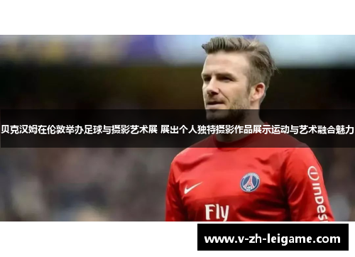 贝克汉姆在伦敦举办足球与摄影艺术展 展出个人独特摄影作品展示运动与艺术融合魅力