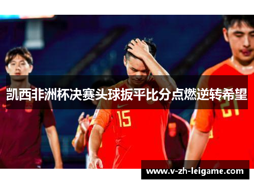 凯西非洲杯决赛头球扳平比分点燃逆转希望 凯西非洲杯决赛头球扳平比分点燃逆转希望