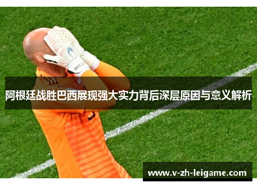 阿根廷战胜巴西展现强大实力背后深层原因与意义解析
