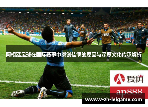 阿根廷足球在国际赛事中屡创佳绩的原因与深厚文化传承解析