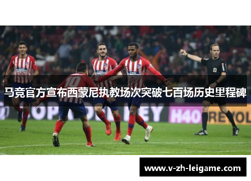 马竞官方宣布西蒙尼执教场次突破七百场历史里程碑