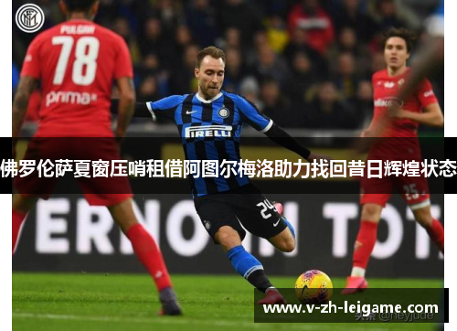 佛罗伦萨夏窗压哨租借阿图尔梅洛助力找回昔日辉煌状态 佛罗伦萨夏窗压哨租借阿图尔梅洛助力找回昔日辉煌状态