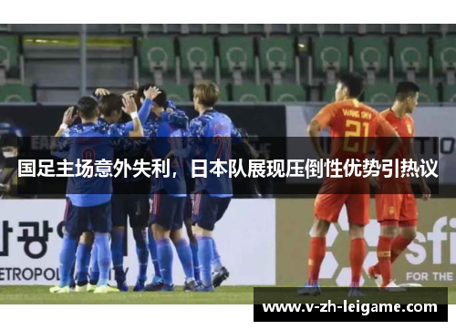 国足主场意外失利,日本队展现压倒性优势引热议 国足主场意外失利,日本队展现压倒性优势引热议