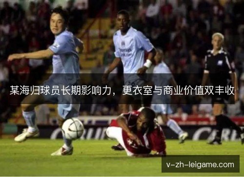 某海归球员长期影响力，更衣室与商业价值双丰收