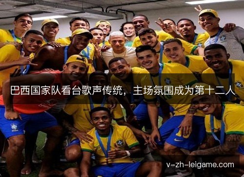 巴西国家队看台歌声传统,主场氛围成为第十二人 巴西国家队看台歌声传统,主场氛围成为第十二人